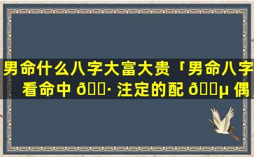 男命什么八字大富大贵「男命八字看命中 🌷 注定的配 🌵 偶」